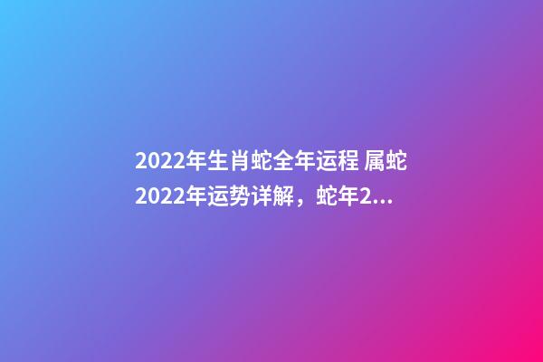 2022年生肖蛇全年运程 属蛇2022年运势详解，蛇年2022年运势及运程